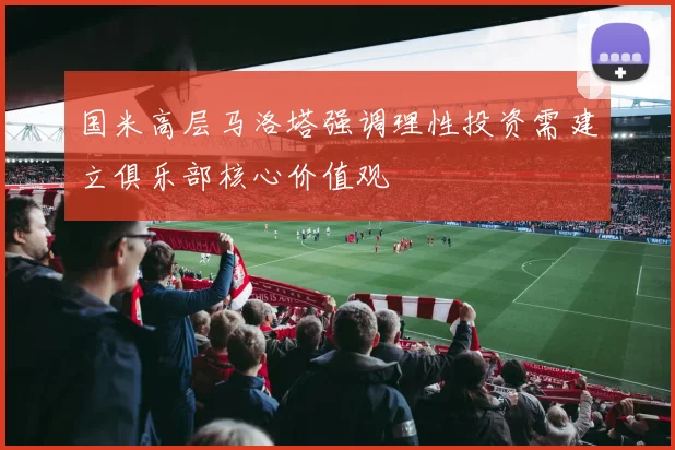 国米高层马洛塔强调理性投资需建立俱乐部核心价值观
